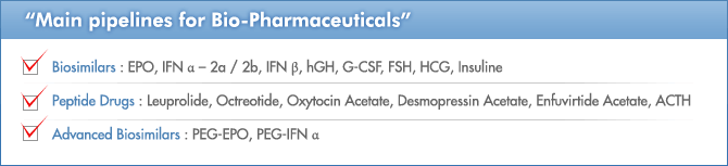 Main pipelines for Bio-Pharmaceuticals, Biosimilars : EPO, IFN α – 2a / 2b, IFN β, hGH, G-CSF, FSH, HCG, Insuline / Peptide Drugs : Leuprolide, Octreotide, Oxytocin Acetate, Desmopressin Acetate, Enfuvirtide Acetate, ACTH / Advanced Biosimilars : PEG-EPO, PEG-IFN α 